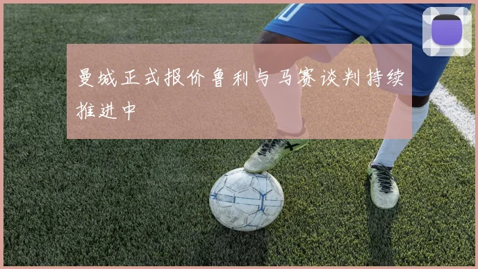 曼城正式报价鲁利与马赛谈判持续推进中